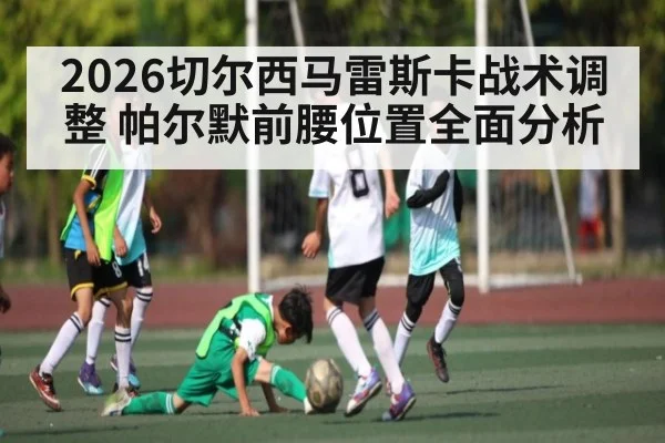 2026切尔西马雷斯卡战术调整 帕尔默前腰位置全面分析