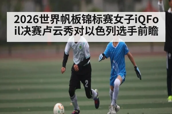 2026世界帆板锦标赛女子iQFoil决赛卢云秀对以色列选手前瞻